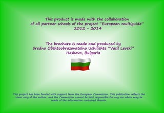 This product is made with the collaboration
of all partner schools of the project “European multiguide”ş
2012 - 2014
The brochure is made and produced by
Sredno Obshtoobrazovatelno Uchilishte “Vasil Levski”
Haskovo, Bulgaria
This project has been funded with support from the European Commission. This publication reflects the
views only of the author, and the Commission cannot be held responsible for any use which may be
made of the information contained therein.
 