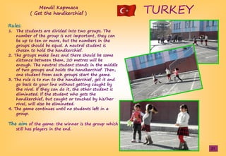 TURKEY
Rules:
1. The students are divided into two groups. The
number of the group is not important, they can
be up to ten or more, but the numbers in the
groups should be equal. A neutral student is
chosen to hold the handkerchief.
2. The groups make lines and there should be some
distance between them, 20 metres will be
enough. The neutral student stands in the middle
of two groups and holds the handkerchief. Then,
one student from each groups start the game.
3. The rule is to run to the handkerchief, get it and
go back to your line without getting caught by
the rival. If they can do it, the other student is
eliminated. If the student who gets the
handkerchief, but caught or touched by his/her
rival, will also be eliminated.
4. The game continues until no students left in a
group.
The aim of the game: the winner is the group which
still has players in the end.
Mendil Kapmaca
( Get the handkerchief )
21
 