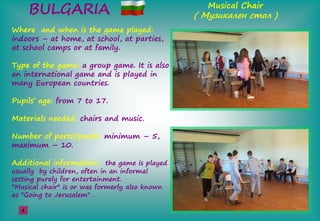 BULGARIA Musical Chair
( М а е ş )
Where and when is the game played:
indoors – at home, at school, at parties,
at school camps or at family.
Type of the game: a group game. It is also
an international game and is played in
many European countries.
Pupils’şage: from 7 to 17.
Materials needed: chairs and music.
Number of participants: minimum – 5,
maximum – 10.
Additional information: the game is played
usually by children, often in an informal
setting purely for entertainment.
"Musical chair" is or was formerly also known
as "Going to Jerusalem" .
4
 