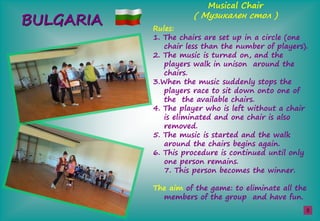 BULGARIA Rules:
1. The chairs are set up in a circle (one
chair less than the number of players).
2. The music is turned on, and the
players walk in unison around the
chairs.
3.When the music suddenly stops the
players race to sit down onto one of
the the available chairs.
4. The player who is left without a chair
is eliminated and one chair is also
removed.
5. The music is started and the walk
around the chairs begins again.
6. This procedure is continued until only
one person remains.
7. This person becomes the winner.
The aim of the game: to eliminate all the
members of the group and have fun.
Musical Chair
( М а е ş )
5
 