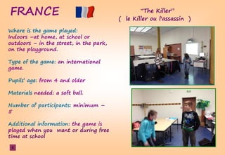 FRANCE ”TheşKiller”
( le Killer ou l'assassin )
Where is the game played:
Indoors –at home, at school or
outdoors – in the street, in the park,
on the playground.
Type of the game: an international
game.
Pupils’şage:şfrom 4 and older
Materials needed: a soft ball.
Number of participants: minimum –
5
Additional information: the game is
played when you want or during free
time at school
6
 