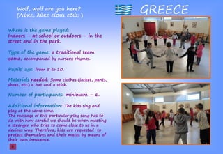 GREECEWolf, wolf are you here?
(Λ ,ş ş ίσα ş ; )
Where is the game played:
Indoors – at school or outdoors – in the
street and in the park.
Type of the game: a traditional team
game, accompanied by nursery rhymes.
Pupils’şage: from 5 to 10.
Materials needed: Some clothes (jacket, pants,
shoes, etc.) a hat and a stick.
Number of participants: minimum – 6.
Additional information: The kids sing and
play at the same time.
The message of this particular play song has to
do with how careful we should be when meeting
a stranger who tries to come close to us in a
devious way. Therefore, kids are requested to
protect themselves and their mates by means of
their own innocence.
8
 
