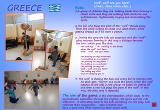 GREECE Rules:
1.A group of children they are holding hands thus forming a
closed circle and they are walking both clockwise and
anticlockwise, rhythmically singing and dramatizing the
lyrics.
2.The kid who plays the part of the ''wolf '' stands away
from the circle lurking to chase and catch them, while
getting dressed as if he were a person.
3. During the song the kids ask questions and the ''wolf ''
gives answers forming in this way a dialogue between
the two, which goes like that:
I'm walking- I 'm walking in the forest
when the wolf isn't here.
Wolf, wolf, are you here?
I'm putting on my waistcoat!
I' m putting on my jacket !
I'm putting on my pants !
I'm putting on my shoes !
I'm putting on my hat !
Wolf , wolf, are you here?
I'm taking my stick
and I'm chasing you !!!
4. The wolf is chasing the kids and every kid he touches with
his stick gets ''burnt'' and quits the game. When the wolf
catches all the kids in the group, he takes his clothes off
and then a new kid plays the part of the wolf . In this
way, the play song is repeated.
The aim of the game: is the dramatization which leads to the
psychokinetic expression through the rhythm, the lyrics and the role
alteration- it ultimately leads to the kids socializing via role play. Kids
cultivate their imagination , take initiative and
have a good time while improving their motor skills.
Wolf, wolf are you here?
(Λ ,ş ş ίσα ş ; )
9
 