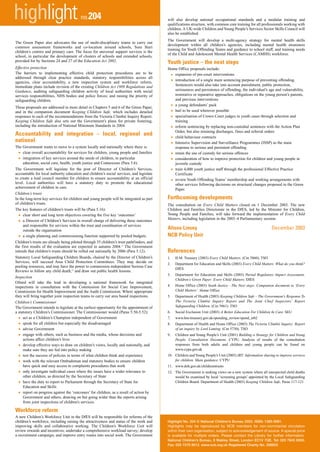 highlight                                no.204                                            will also develop national occupational standards and a modular training and
                                                                                           qualifications structure, with common core training for all professionals working with
                                                                                           children. A UK-wide Children and Young People’s Services Sector Skills Council will
                                                                                           also be established.
                                                                                           The Government will develop a multi-agency strategy for mental health skills
The Green Paper also advocates the use of multi-disciplinary teams to carry out
                                                                                           development within all children’s agencies, including mental health awareness
common assessment frameworks and co-location around schools, Sure Start
                                                                                           training for Youth Offending Teams and guidance to school staff, and training needs
children’s centres and primary care. The focus for universal support services is the
                                                                                           of the Child and Adolescent Mental Health Services (CAMHS) workforce.
school, in particular the development of clusters of schools and extended schools,
provided for by Sections 24 and 27 of the Education Act 2002.                              Youth justice – the next steps
Effective protection                                                                       Home Office proposals include:
The barriers to implementing effective child protection procedures are to be
addressed through clear practice standards, statutory responsibilities across all
                                                                                                •
                                                                                              expansion of pre-court interventions
agencies, clear accountability, a new inspection system and workforce reform.                   •
                                                                                              introduction of a single main sentencing purpose of preventing offending.
Immediate plans include revision of the existing Children Act 1989 Regulations and            Sentencers would also take into account punishment, public protection,
Guidance, auditing safeguarding children activity of local authorities with social            seriousness and persistence of offending, the individual’s age and vulnerability,
services responsibilities, NHS bodies and police forces; and raising the priority of          restorative or reparative approaches, obligations on the young person’s parents,
safeguarding children.                                                                        and previous interventions
These proposals are addressed in more detail in Chapters 5 and 6 of the Green Paper,            •
                                                                                              a young defendants’ pack
and in the companion document Keeping Children Safe, which includes detailed                    •
                                                                                              bail to be used wherever possible
responses to each of the recommendations from the Victoria Climbié Inquiry Report.              •
                                                                                              specialisation of Crown Court judges in youth cases through selection and
Keeping Children Safe also sets out the Government’s plans for private fostering,             training
including the introduction of National Minimum Standards in 2004.
                                                                                                •
                                                                                              reform sentencing by replacing non-custodial sentences with the Action Plan
                                                                                              Order, but also retaining discharges, fines and referral orders
Accountability and integration – local, regional and
national                                                                                        •
                                                                                              child behaviour contracts

The Government wants to move to a system locally and nationally where there is:
                                                                                                •
                                                                                              Intensive Supervision and Surveillance Programmes (ISSP) as the main
                                                                                              response to serious and persistent offending
 •  clear overall accountability for services for children, young people and families           •
                                                                                              retain the use of custody for serious offences
 •  integration of key services around the needs of children, in particular                     •
                                                                                              consideration of how to improve protection for children and young people in
    education, social care, health, youth justice and Connexions (Para 5.6).                  juvenile custody
The Government will legislate for the post of Director of Children’s Services,                  •
                                                                                              train 4,000 youth justice staff through the professional Effective Practice
accountable for local authority education and children’s social services, and legislate       Certificate
to create a lead council member for children to ensure accountability at an official
level. Local authorities will have a statutory duty to promote the educational
                                                                                                •
                                                                                              review Youth Offending Teams’ membership and working arrangements with
                                                                                              other services following decisions on structural changes proposed in the Green
achievement of children in care.                                                              Paper.
Children’s trusts
In the long-term key services for children and young people will be integrated as part     Forthcoming developments
of children’s trusts.                                                                      The consultation on Every Child Matters closed on 1 December 2003. The new
The key features of children’s trusts will be (Para 5.16):                                 Children and Families Directorate in the DfES, led by the Minister for Children,
                                                                                           Young People and Families, will take forward the implementation of Every Child
 •  clear short and long term objectives covering the five key ‘outcomes’
                                                                                           Matters, including legislation in the 2003–4 Parliamentary session.
 •  a Director of Children’s Services in overall charge of delivering these outcomes
    and responsible for services within the trust and coordination of services
    outside the organisation                                                               Alison Linsey                                                        December 2003
 •  a single planning and commissioning function supported by pooled budgets.              NCB Policy Unit
Children’s trusts are already being piloted through 35 children’s trust pathfinders, and
the first results of the evaluation are expected in autumn 2004.11 The Government
intends that children’s trusts should be rolled out nationally by 2006 (Para 5.12).        References
Statutory Local Safeguarding Children Boards, chaired by the Director of Children’s        1.       H.M. Treasury (2003) Every Child Matters. (Cm 5860). TSO
Services, will succeed Area Child Protection Committees. They may decide on                2.       Department for Education and Skills (2003) Every Child Matters: What do you think?
pooling resources, and may have the power to commission independent Serious Case
                                                                                                    DfES
Reviews to follow any child death,12 and draw out public health lessons.
                                                                                           3.       Department for Education and Skills (2003) Partial Regulatory Impact Assessment.
Inspection
                                                                                                    Children’s Green Paper: Every Child Matters. DfES
Ofsted will take the lead in developing a national framework for integrated
inspections in consultation with the Commission for Social Care Improvement,               4.       Home Office (2003) Youth Justice - The Next steps: Companion document to ‘Every
Commission for Health Improvement and the Audit Commission. Where appropriate                       Child Matters’. Home Office
they will bring together joint inspection teams to carry out area based inspections.       5.       Department of Health (2003) Keeping Children Safe – The Government’s Response To
Children’s Commissioner                                                                             The Victoria Climbié Inquiry Report and The Joint Chief Inspectors’ Report
The Government intends to legislate at the earliest opportunity for the appointment of              Safeguarding Children. (Cm 5861). TSO
a statutory Children’s Commissioner. The Commissioner would (Paras 5.50-5.52):             6.       Social Exclusion Unit (2003) A Better Education For Children In Care. SEU
 •   act as a Children’s Champion independent of Government                                7.       www.hm-treasury.gov.uk/spending_review/spend_sr02
 •   speak for all children but especially the disadvantaged                               8.       Department of Health and Home Office (2003) The Victoria Climbié Inquiry: Report
 •   advise Government                                                                              of an inquiry by Lord Laming. (Cm 5730). TSO
 •   engage with others, such as business and the media, whose decisions and               9.       Children and Young People’s Unit (2001) Building a Strategy for Children and Young
     actions affect children’s lives                                                                People. Consultation Document. CYPU. Analysis of results of the consultation
 •   develop effective ways to draw on children’s views, locally and nationally, and                responses from both adults and children and young people can be found on
                                                                                                    www.cypu.gov.uk
     make sure they are fed into policy making
 •   test the success of policies in terms of what children think and experience           10. Children and Young People’s Unit (2003) IRT: Information sharing to improve services
                                                                                               for children. Main guidance. CYPU
 •   work with the relevant Ombudsman and statutory bodies to ensure children
     have quick and easy access to complaints procedures that work                         11. www.doh.gov.uk/childrenstrusts
 •   only investigate individual cases where the issues have a wider relevance to          12. The Government is seeking views on a new system where all unexpected child deaths
     other children, as directed by the Secretary of State                                     would be examined by local ‘screening groups’ appointed by the Local Safeguarding
 •   have the duty to report to Parliament through the Secretary of State for                  Children Board. Department of Health (2003) Keeping Children Safe, Paras 117-121
     Education and Skills
 •   report on progress against the ‘outcomes’ for children, as a result of action by
     Government and others, drawing on but going wider than the reports arising
     from joint inspections of children's services.

Workforce reform
A new Children’s Workforce Unit in the DfES will be responsible for reforms of the
children’s workforce, including raising the attractiveness and status of the work and      Highlight No. 204 © National Children’s Bureau 2003. ISSN: 1365-9081.
improving skills and collaborative working. The Children’s Workforce Unit will             Highlights may be reproduced by NCB members for non-commercial circulation
review rewards and incentives; undertake a comprehensive workload survey; develop          within their own organisation, subject to acknowledgement of source. A special price
a recruitment campaign; and improve entry routes into social work. The Government          is available for multiple orders. Please contact the Library for further information.
                                                                                           National Children’s Bureau, 8 Wakley Street, London EC1V 7QE. Tel: 020 7843 6000.
                                                                                           Fax: 020 7278 9512. www.ncb.org.uk Registered Charity No. 258825
 