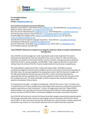 For Immediate Release
June 9, 2021
Contact: info@everychildnc.org
Every Child NC Coordinating Committee Members:
Education Justice Alliance, Letha Muhammad etha@ejanc.org - Fernando Martinez fernando@ejanc.org
Advance Carolina: Marcus Bass marcus@advancecarolina.org
NC Justice Center: Matt Ellinwood matt@ncjustice.org - Sarah Montgomery sarahm@ncjustice.org
NC Early Education Coalition: Elaine Zuckerman, elainez@ncearlyeducationcoalition.org
Disability Rights NC: Reighlah Collins reighlah.collins@disabilityrightsnc.org - M. Alex Evans
m.alex.evans@disabilityrightsnc.org
ISLA NC (Immersion for Spanish Language Acquisition): Jenice Ramirez, jenice@laislaschool.org
Action4Equity: Kellie Easton, kellie@eastonreidgroup.com
Save Our Schools NC: Susan Book, space.pope@gmail.com- Renee Sekel, ra_sekel@yahoo.com
For immediate response: 919-599-1192
Every Child NC’s Statement on Superior Court Judge W. David Lee’s Order on Leandro Comprehensive
Remedial Plan
Every Child NC commends Judge Lee’s order requiring the state to fully implement the Leandro
Comprehensive Remedial Plan that was submitted to the courts on March 15. When the Plan was
submitted, our coalition of community members, parents, students, and grassroots policy advocates
noted that the Plan is strong, equitable, and affordable. Today, Judge Lee affirmed our assessment,
making it clear the entirety of the Plan must be implemented and must be done so expeditiously.
The responsibility to implement the Plan, comply with today’s Order, and fulfill an overdue
constitutional obligation to North Carolina students now rests in the hands of the General Assembly. As
the Order notes, the necessary legislation has already been written. Both the Governor’s budget and
H.B. 946 would implement the first two years of the Plan. Further, the General Assembly has
unprecedented revenue availability that is more than sufficient to fully fund the first two years of the
Plan multiple times over. The state could begin to fulfill its long-overdue constitutional debt to our
students immediately, if they so desire.
It is important to remember – as Judge Lee emphasized – that the Plan is not a “menu” of choices, but
“a comprehensive set of fiscal, programmatic, and strategic steps necessary to achieve the outcomes for
students required by our State Constitution.” Further, the Judge wisely notes that “federal COVID-
related funding is non-recurring and cannot be relied upon by the State to sustain ongoing programs
that are necessary to fulfill the State’s constitutional obligation to provide a sound basic education.”
Every Child NC will continue to monitor the General Assembly’s progress towards fully implementing the
Plan through sustainable state investment and bringing to account lawmakers who fall short of their
oath of office. To learn more about how the Plan will benefit your schools and your students, please visit
everychildnc.org, and join us in securing the education that our students have been promised.
###
 