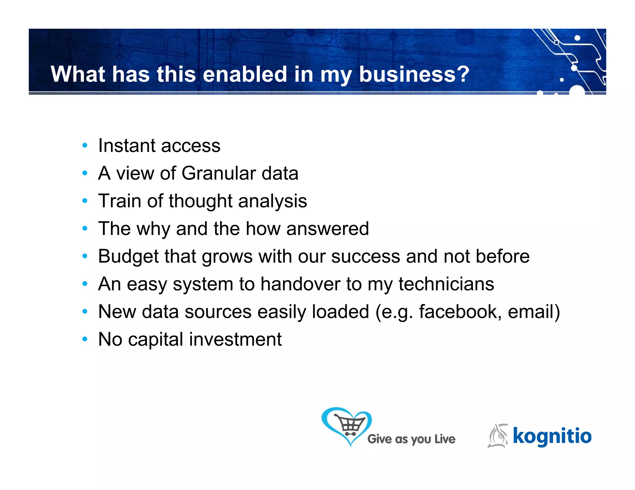 What has this enabled in my business?


  •   Instant access
  •   A view of Granular data
  •   Train of thought analysis
  •   The why and the how answered
  •   Budget that grows with our success and not before
  •   An easy system to handover to my technicians
  •   New data sources easily loaded (e.g. facebook, email)
  •   No capital investment
 