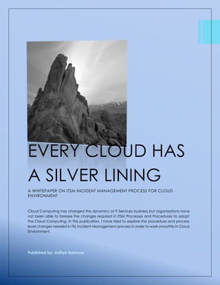 EVERY CLOUD HAS 
A SILVER LINING 
A WHITEPAPER ON ITSM INCIDENT MANAGEMENT PROCESS FOR CLOUD 
ENVIRONMENT 
Cloud Computing has changed the dynamics of IT Services business but organizations have 
not been able to foresee the changes required in ITSM Processes and Procedures to adopt 
the Cloud Computing. In this publication, I have tried to explore the procedure and process 
level changes needed in ITIL Incident Management process in order to work smoothly in Cloud 
Environment. 
Published by: Aditya Dashora 
 