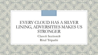EVERY CLOUD HAS A SILVER
LINING, ADVERSITIES MAKES US
STRONGER
Class:6 Section:B
Ritul Tripathi
 