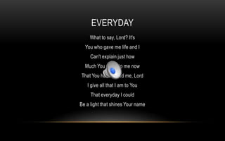 Everyday What to say, Lord? It's You who gave me life and I Can't explain just how Much You mean to me now That You have saved me, Lord I give all that I am to You That everyday I could Be a light that shines Your name 