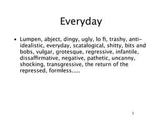 Everyday
• Lumpen, abject, dingy, ugly, lo ﬁ, trashy, anti-
  idealistic, everyday, scatalogical, shitty, bits and
  bobs, vulgar, grotesque, regressive, infantile,
  dissaffirmative, negative, pathetic, uncanny,
  shocking, transgressive, the return of the
  repressed, formless.....




                                                1
 