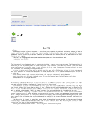 Search
Create Account - Sign In
Browse - New Book - My Books - Sell - Activities - Groups - $9 ISBNs - Upload / Convert - Help -
Day 5994
I wake up.
Immediately I have to figure out who I am. It’s not just the body—opening my eyes and discovering whether the skin on
my arm is light or dark, whether my hair is long or short, whether I’m fat or thin, boy or girl, scarred or smooth. The body is
the easiest thing to adjust to, if you’re used to waking up in a new one each morning. It’s the life, the context of the body,
that can be hard to grasp.
Every day I am someone else. I am myself—I know I am myself—but I am also someone else.
It has always been like this.
The information is there. I wake up, open my eyes, understand that it is a new morning, a new place. The biography kicks in,
a welcome gift from the not-me part of the mind. Today I am Justin. Somehow I know this—my name is Justin—and at the
same time I know that I’m not really Justin, I’m only borrowing his life for a day. I look around and know that this is his room.
This is his home. The alarm will go off in seven minutes.
I’m never the same person twice, but I’ve certainly been this type before. Clothes everywhere. Far more video games
than books. Sleeps in his boxers. From the taste of his mouth, a smoker. But not so addicted that he needs one as soon as
he wakes up.
“Good morning, Justin,” I say. Checking out his voice. Low. The voice in my head is always different.
Justin doesn’t take care of himself. His scalp itches. His eyes don’t want to open. He hasn’t gotten much sleep.
Already I know I’m not going to like today.
It’s hard being in the body of someone you don’t like, because you still have to respect it. I’ve harmed people’s lives in the
past, and I’ve found that every time I slip up, it haunts me. So I try to be careful.
From what I can tell, every person I inhabit is the same age as me. I don’t hop from being sixteen to being sixty. Right
now, it’s only sixteen. I don’t know how this works. Or why. I stopped trying to figure it out a long time ago. I’m never going to
figure it out, any more than a normal person will figure out his or her own existence. After a while, you have to be at peace
with the fact that you simply are. There is no way to know why. You can have theories, but there will never be proof.
I can access facts, not feelings. I know this is Justin’s room, but I have no idea if he likes it or not. Does he want to kill his
parents in the next room? Or would he be lost without his mother coming in to make sure he’s awake? It’s impossible to tell.
It’s as if that part of me replaces the same part of whatever person I’m in. And while I’m glad to be thinking like myself, a hint
every now and then of how the other person thinks would be helpful. We all contain mysteries, especially when seen from
the inside.
The alarm goes off. I reach for a shirt and some jeans, but something lets me see that it’s the same shirt he wore
yesterday. I pick a different shirt. I take the clothes with me to the bathroom, dress after showering. His parents are in the
kitchen now. They have no idea that anything is different.
Sixteen years is a lot of time to practice. I don’t usually make mistakes. Not anymore.
 