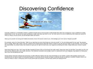 Discovering Confidence
Concrete confidence is unshakable; however, confidence based only on how you look or what people think about you is easily lost. If your confidence is shaky,
pretend that it is not. You can act as if your confidence is solid, even when you feel it is not. You must hold on to a sort of selfishness that makes you worthy for
others to cling to. As you do this, your life will gain depth and texture.
Stand up for yourself, set strong and healthy boundaries, honour the warrior inside of you. Acknowledge your inner warrior. Respect yourself!
For example, some of us hear this often: “Well, at your age there are just a few things you must put up with” or “You are looking good for your age”. My question
then is usually, “Which age is that?” How am I suppose to be looking and at what age? When it comes to your life and your body, it is your decision. You must take
the responsibility. You should realize that nobody can give you the right formula to your own happiness (including this book). Always allow your intuition to guide
you!
Start doing things your way. I don’t mean the little insignificant things of life, but the things that really matter, things that make you feel alive: Like where you live, the
work you do, what you eat or your health decisions. Your liveliness, animation and energy in action or expression even your longevity, may depend on having your
say in your life and getting your way.
Human beings need both solitude and community. It's often difficult to balance the two. We should listen to one another, respect other people’s opinions and
sometimes put our desires aside for the benefit of family or community. But we should not listen so well that we give up talking to ourselves. Respect others, but
insist on respect in return. Losing your sense of self causes grief and sadness. Constant grief hastens the aging process.
 