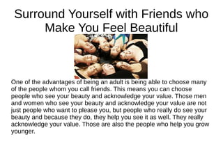 Surround Yourself with Friends who
Make You Feel Beautiful
One of the advantages of being an adult is being able to choose many
of the people whom you call friends. This means you can choose
people who see your beauty and acknowledge your value. Those men
and women who see your beauty and acknowledge your value are not
just people who want to please you, but people who really do see your
beauty and because they do, they help you see it as well. They really
acknowledge your value. Those are also the people who help you grow
younger.
 