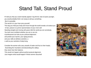 Stand Tall, Stand Proud
If I told you that you could instantly appear 5 kg thinner, look 10 years younger,
you would probably think I am trying to sell you something.
But it is possible.
The secret is in your how carry yourself.
The way you hold your body and move through the world reveals a lot about you.
In fact, posture is a prime representation of your inner self.
Standing straight and moving with grace tells the world you are somebody.
You look more confident whether you are or are not.
A professional can look at your postural alignment
and predict your injuries, your aging process,
and your skills at athletics activities, a
s well as your activities of daily living.
Consider the women who carry vessels of water and fruit on their heads.
Ascending the mountains and descending the valleys,
they never lose their balance.
This would not happen without perfect postural alignment.
Just imagine what would happen if these women slouched!
 