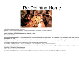 Re-Defining Home
Travel re-defines your definition of the word “home.”
After living in many countries, (Bonaire, Holland, Austria, Germany, Bonaire) I realized home is wherever you feel well.
For some, this is not an easy decision.
In many circumstances, your objectivity and subjectivity will engage in battle.
Here are some examples:
You want to stay near your birthplace, in order to be near family, but you can no longer tolerate your country's politics. Your ongoing anger at your government's policies cause stress, and
stress destroys your health.
You love the excitement of the big city, but crime, pollution, crowded commutes and corportate competitiveness interfere with your enjoyment. Once again, the stress monster destroys you
health.
You have a pre-existing medical condition, and your country's health care policies are extremely expensive.
You love where you live, but rents are so high that you spend hours at work, and never get a chance to enjoy your surroundings.
You move to the high altitude mountains of Colorado, Utah or Europe. At first, the ability to ski and hike works wonders. As you get older, your doctor informs you that the higher elevations
are wreaking havoc on your lungs.
Your country of origin does not respect older people.
In these situations, some people just grin and bear it.
On the other hand, people who travel know that there are many other alternatives, and that moving to another country is challenging, but not impossible.
 
