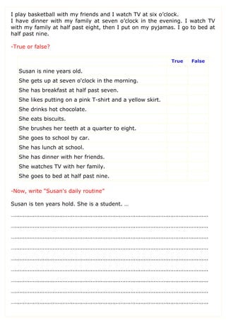 I play basketball with my friends and I watch TV at six o’clock.
I have dinner with my family at seven o’clock in the evening. I watch TV
with my family at half past eight, then I put on my pyjamas. I go to bed at
half past nine.
-True or false?
True False
Susan is nine years old.
She gets up at seven o'clock in the morning.
She has breakfast at half past seven.
She likes putting on a pink T-shirt and a yellow skirt.
She drinks hot chocolate.
She eats biscuits.
She brushes her teeth at a quarter to eight.
She goes to school by car.
She has lunch at school.
She has dinner with her friends.
She watches TV with her family.
She goes to bed at half past nine.
-Now, write “Susan's daily routine”
Susan is ten years hold. She is a student. …
….....................................................................................................................
….....................................................................................................................
….....................................................................................................................
….....................................................................................................................
….....................................................................................................................
….....................................................................................................................
….....................................................................................................................
….....................................................................................................................
….....................................................................................................................
 