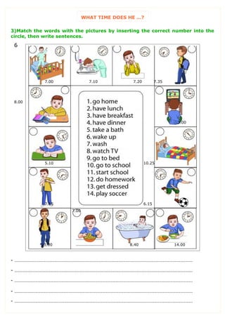 WHAT TIME DOES HE …?
3)Match the words with the pictures by inserting the correct number into the
circle, then write sentences.
- ………………………………………………………………………………………………………………………………
- ………………………………………………………………………………………………………………………………
- ………………………………………………………………………………………………………………………………
- ………………………………………………………………………………………………………………………………
- ………………………………………………………………………………………………………………………………
6
7.00 7.10 7.20 7.35
8.00
3.00
5.10 10.25
7.15 6.15
13.00
7.00
8.40 14.00
 