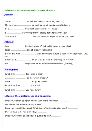 5)Complete the sentences with present simple …
positive
-Steve ………………………… at half past six every morning. (get up)
-My parents ………………………… to work by car at twenty to eight. (drive)
-She ………………………… breakfast at seven o’clock. (have)
-I ………………………… swimming every Tuesday at half past five. (go)
-Sam’s sister ………………………… her homework at a quarter to six p.m. (do)
negative
-You ………………………… tennis at seven o’clock in the evening. (not play)
-Hugo ………………………… milk at midday. (not drink)
-Susan and Kate ………………………… their homework at four o’clock in the afternoon. (not
do).
-Peter’s dad ………………………… TV at ten o’clock in the morning. (not watch)
-We ………………………… our parents in the kitchen every evening. (not help)
interrogative
-What time ………………. Tony read a book?
-………………. ………………. do they study History?
-What ………………. ………………. he go to school?
-What time does ………………. wake up?
-What time ………………. you have lunch?
6)Answer the questions. Use short answers.
-Does your father get up at nine o’ clock in the morning? ……………….
-Do you do your homework every week? ……………….
-Does your grandfather watch TV at three o’clock in the afternoon? ……………….
-Do you have a shower at midday? ……………….
-Does your brother go to bed at a quarter to ten? ……………….
 
