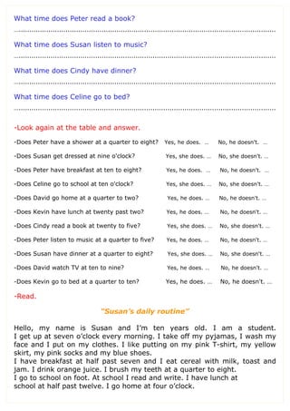 What time does Peter read a book?
….........................................................................................................................
What time does Susan listen to music?
….........................................................................................................................
What time does Cindy have dinner?
….........................................................................................................................
What time does Celine go to bed?
….........................................................................................................................
-Look again at the table and answer.
-Does Peter have a shower at a quarter to eight? Yes, he does. … No, he doesn't. …
-Does Susan get dressed at nine o'clock? Yes, she does. … No, she doesn't. …
-Does Peter have breakfast at ten to eight? Yes, he does. … No, he doesn't. …
-Does Celine go to school at ten o'clock? Yes, she does. … No, she doesn't. …
-Does David go home at a quarter to two? Yes, he does. … No, he doesn't. …
-Does Kevin have lunch at twenty past two? Yes, he does. … No, he doesn't. …
-Does Cindy read a book at twenty to five? Yes, she does. … No, she doesn't. …
-Does Peter listen to music at a quarter to five? Yes, he does. … No, he doesn't. …
-Does Susan have dinner at a quarter to eight? Yes, she does. … No, she doesn't. …
-Does David watch TV at ten to nine? Yes, he does. … No, he doesn't. …
-Does Kevin go to bed at a quarter to ten? Yes, he does. … No, he doesn't. …
-Read.
“Susan’s daily routine”
Hello, my name is Susan and I’m ten years old. I am a student.
I get up at seven o’clock every morning. I take off my pyjamas, I wash my
face and I put on my clothes. I like putting on my pink T-shirt, my yellow
skirt, my pink socks and my blue shoes.
I have breakfast at half past seven and I eat cereal with milk, toast and
jam. I drink orange juice. I brush my teeth at a quarter to eight.
I go to school on foot. At school I read and write. I have lunch at
school at half past twelve. I go home at four o’clock.
 