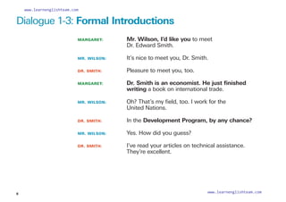 MARGARET: 		
Mr. Wilson, I’d like you to meet
Dr. Edward Smith.
MR. WILSON: 		 It’s nice to meet you, Dr. Smith.
DR. SMITH: 		 Pleasure to meet you, too.
MARGARET:		
Dr. Smith is an economist. He just finished
writing a book on international trade.
MR. WILSON: 		
Oh? That’s my field, too. I work for the
United Nations.
DR. SMITH: 		 In the Development Program, by any chance?
MR. WILSON: 		 Yes. How did you guess?
DR. SMITH: 		
I’ve read your articles on technical assistance.
They’re excellent.
Dialogue 1-3: Formal Introductions		
8
www.learnenglishteam.com
www.learnenglishteam.com
 