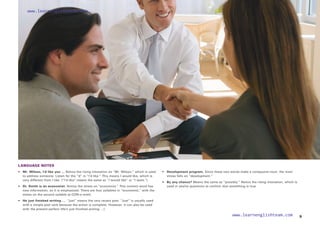 LANGUAGE NOTES
•	 Mr. Wilson, I’d like you … Notice the rising intonation on “Mr. Wilson,” which is used
to address someone. Listen for the “d” in “I’d like.” This means I would like, which is
very different from I like. (“I’d like” means the same as “I would like” or “I want.”)
• 	
Dr. Smith is an economist. Notice the stress on “economist.” This content word has
new information, so it is emphasized. There are four syllables in “economist,” with the
stress on the second syllable (e-CON-o-mist).
• He just finished writing … “just” means the very recent past. “Just” is usually used
with a simple past verb because the action is complete. However, it can also be used
with the present perfect (He’s just finished writing …).
• Development program. Since these two words make a compound noun, the main
stress falls on “development.”
• By any chance? Means the same as “possibly.” Notice the rising intonation, which is
used in yes/no questions to confirm that something is true.
9
www.learnenglishteam.com
www.learnenglishteam.com
 