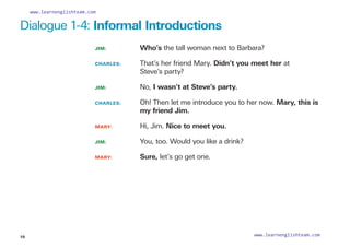 Dialogue 1-4: Informal Introductions
JIM: 			 Who’s the tall woman next to Barbara?
CHARLES: 		
That’s her friend Mary. Didn’t you meet her at
Steve’s party?
JIM: 			 No, I wasn’t at Steve’s party.
CHARLES: 		
Oh! Then let me introduce you to her now. Mary, this is
my friend Jim.
MARY: 		 Hi, Jim. Nice to meet you.
JIM: 			 You, too. Would you like a drink?
MARY: 		 Sure, let’s go get one.
10
www.learnenglishteam.com
www.learnenglishteam.com
 
