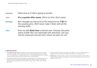 NATASHA: 		 What time is it? We’re going to be late!
TONY: 		 It’s a quarter after seven. We’re on time. Don’t panic.
NATASHA: 		
But I thought we had to be at the restaurant by 7:30 for
the surprise party. We’ll never make it there with all this
evening traffic.
TONY: 		
Sure we will. Rush hour is almost over. Anyway, the party
starts at 8:00. But I do need help with directions. Can you
call the restaurant and ask them where we park our car?
LANGUAGE NOTES
• 
It’s a quarter after seven. This phrase is one of the most common ways of stating
this time. It means: “It’s 15 minutes past 7:00.” Another possibility here is to simply
say: “It’s seven fifteen.” In general you can say: “It’s a quarter past the hour.” How do
we know the time of day? Look for context clues: “evening traffic.”
• 	
In the dialog, Natasha and Tony are going to a surprise party. They need to be on time.
Therefore there is an element of stress and urgency. When someone is stressed for
time you can use expressions like: Don’t worry. / Don’t stress. / We’re fine. / We will
be on time.
• Natasha thinks the surprise party begins at 7:30. There are two different ways to
express this time. You may say simply “seven thirty” or “half past seven.”
• Rush hour is the time of day—usually in the morning and evening—when traffic is
heavy because of people commuting to and from their workplace by bus, by car, by
subway, on foot, etc.
13
www.learnenglishteam.com
www.learnenglishteam.com
 
