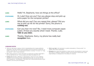 LUKE: 		
Hello? Hi, Stephanie, how are things at the office?
STEPHANIE: 	
Hi, Luke! How are you? Can you please stop and pick up
extra paper for the computer printer?
LUKE: 		
What did you say? Can you repeat that, please? Did you
say to pick up ink for the printer? Sorry, the phone is
cutting out.
STEPHANIE: 	
Can you hear me now? No, I need more computer paper.
Listen, I’ll text you exactly what I need. Thanks, Luke.
Talk to you later.
LUKE: 		
Thanks, Stephanie. Sorry, my phone has really bad
reception here.
LANGUAGE NOTES
• 	
There are a few ways to express a lack of understanding and to request additional
information. The most common ones are stated, but you can also say “Excuse me” or
simply “I can’t hear you.” In a more formal situation, try saying “I’m sorry?” or “I beg
your pardon?” (with a rising intonation).
• 	 When asking someone to clarify information try saying Can you please repeat that? /
Can you spell that for me? / Can you please write down the address for me?
•  Cutting out describes a difficulty in understanding a caller due to poor cellphone
reception. If you are having trouble understanding the caller, you can also say The
line is breaking up / I am losing you. If the phone call is disconnected because of poor
reception, you can say The call dropped.
• 
Talk to you later is the equivalent in a phone conversation of “See you later” in a
regular, face-to-face conversation.
• 	
Reception here means the availability of cellular service, the possibility to receive and
give calls on a cellphone. Cellphone reception can be limited in remote areas, inside
large buildings or underground (in the subway, for instance).
17
www.learnenglishteam.com
www.learnenglishteam.com
 