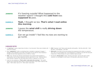 JENNIFER: 		
It’s freezing outside! What happened to the
weather report? I thought this cold front was
supposed to pass.
GABRIELA: 		
Yeah, I thought so too. That’s what I read online 
this morning.
JENNIFER: 		
I guess the wind chill is really driving down
the temperature.
GABRIELA: 		
Can we go inside? I feel like my toes are starting to
go numb.
LANGUAGE NOTES
• 	 A “cold front” means a large mass of cold air. It can be plural: There were multiple cold
fronts this January.
• 	 Here “supposed to” refers to something that is intended or expected to happen: I
thought it was supposed to rain today. This phrase can be used for many situations: I
thought the train was supposed to arrive at 9:00 a.m. sharp.
• 	 Yeah / Yup / Uh huh are informal conversational cues used by native speakers in
conversation. Each of these responses could be used here for “yes.” Gabriela affirms
what Jennifer is saying. The most polite way to affirm a response is to say “yes.”
• 	
Listen for the emphasis on “That’s what I read online this morning.” This useful
phrase can be used with other verbs to convey information: That’s what I heard on the
radio. / That’s what I saw on TV. / That’s what I read online.
• 
Chill / freezing / cold: These words describe cold weather. I feel the wind chill. / I feel
the chill. / I am freezing. / I am cold.
• 	 Wind chill is the effect of the wind making the temperature feel colder on a person’s
skin. This is an uncountable noun. The temperature is 4 degrees, but with the wind chill
it feels like -8. These phrases are used in weather reports as well.
• 	 The phrase “driving down” means “forcing to be lower” and can be used in many
situations. An oversupply of new houses is driving down sales prices in the area.
21
www.learnenglishteam.com
www.learnenglishteam.com
 