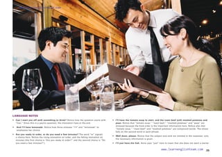 LANGUAGE NOTES
• 	 Can I start you off with something to drink? Notice how the question starts with
“Can.” Since this is a yes/no question, the intonation rises at the end.
• 
And I’ll have lemonade. Notice how Anna stresses “I’ll” and “lemonade” to
emphasize her choice.
•	
Are you ready to order, or do you need a few minutes? The word “or” signals
a choice here. Notice the rising intonation on order, and the falling intonation on
minutes (the first choice is “Are you ready to order?” and the second choice is “Do
you need a few minutes?”).
• 	 I’ll have the tomato soup to start, and the roast beef with mashed potatoes and
peas. Notice that “tomato soup,” “roast beef,” “mashed potatoes” and “peas” are
stressed because the food order is the important information here. Notice also that
“tomato soup,” “roast beef” and “mashed potatoes” are compound words. The stress
falls on the second word in each phrase.
• 	 Well done, please. Notice that the subject and verb are omitted in the response; only
the necessary information is given.
• 	 I’ll just have the fish. Anna says “just” here to mean that she does not want a starter.
25
www.learnenglishteam.com
www.learnenglishteam.com
 