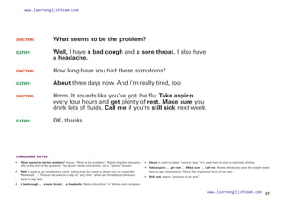 LANGUAGE NOTES
• 
What seems to be the problem? means “What is the problem?” Notice that the intonation
falls at the end of the question. The doctor wants information, not a “yes/no” answer.
• 	 Well is used as an introductory word. Notice how the vowel is drawn out, to sound like
“Weeeeeell …” This can be used as a way to “buy time” while you think about what you
want to say next.
• 	 A bad cough …  a sore throat … a headache: Notice the article “a” before each symptom.
• 	 About is used to mean “more or less.” It’s used here to give an estimate of time.
• 	 Take aspirin … get rest … Make sure … Call me: Notice the doctor uses the simple tense
here to give instructions. This is the imperative form of the verb.
• Still sick means “continue to be sick.”
DOCTOR: 		 What seems to be the problem?
CATHY: 		
Well, I have a bad cough and a sore throat. I also have
a headache.
DOCTOR: 		 How long have you had these symptoms?
CATHY: 		 About three days now. And I’m really tired, too.
DOCTOR: 		
Hmm. It sounds like you’ve got the flu. Take aspirin
every four hours and get plenty of rest. Make sure you
drink lots of fluids. Call me if you’re still sick next week.
CATHY: 		 OK, thanks.
27
www.learnenglishteam.com
www.learnenglishteam.com
 