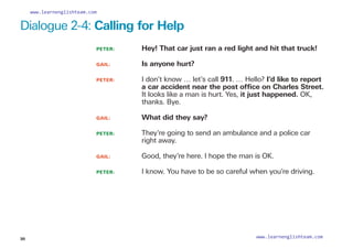 Dialogue 2-4: Calling for Help
PETER: 		 Hey! That car just ran a red light and hit that truck!
GAIL: 		 Is anyone hurt?
PETER: 		
I don’t know … let’s call 911. … Hello? I’d like to report
a car accident near the post office on Charles Street.
It looks like a man is hurt. Yes, it just happened. OK,
thanks. Bye.
GAIL: 		 What did they say?
PETER: 		
They’re going to send an ambulance and a police car
right away.
GAIL: 		 Good, they’re here. I hope the man is OK.
PETER: 		 I know. You have to be so careful when you’re driving.
30
www.learnenglishteam.com
www.learnenglishteam.com
 