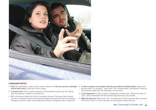 LANGUAGE NOTES
• 	 Hey! This expression is used to show surprise. Notice how That car just ran a red light
and hit that truck! is said with a lot of energy.
• 	 Is anyone hurt? This is a yes/no question, so the intonation rises at the end. Notice
how this question is asked in a worried way.
•  911 is the phone number you dial for emergency services. The person who answers
will ask you questions about the emergency situation and then send out the necessary
emergency services, which may include police officers, firefighters and an ambulance.
• 
I’d like to report a car accident near the post office on Charles Street. Notice how
the key words “car accident,” “post office” and “Charles Street” are stressed. These are
the important details that the emergency services need.
• 	 It just happened is a way of saying “It happened a moment ago.” Notice the stress on
“just,” which emphasizes that the accident happened very, very recently.
• 	 What did they say? Notice how “say” is emphasized, but the intonation falls at the end
of the word. This is a “what” question, so the intonation falls at the end.
31
www.learnenglishteam.com
www.learnenglishteam.com
 