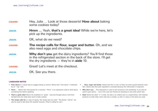 LOUISE: 		
Hey, Julia … Look at those desserts! How about baking
some cookies today?
JULIA: 		
Hmm … Yeah, that’s a great idea! While we’re here, let’s
pick up the ingredients.
JULIA: 		 OK, what do we need?
LOUISE: 		
The recipe calls for flour, sugar and butter. Oh, and we
also need eggs and chocolate chips.
JULIA: 		
Why don’t you get the dairy ingredients? You’ll find those
in the refrigerated section in the back of the store. I’ll get
the dry ingredients — they’re in aisle 10.
LOUISE: 		 Great! Let’s meet at the checkout.
JULIA: 		 OK. See you there.
LANGUAGE NOTES
• 	 How about is a casual way to suggest doing an activity. Notice that “how about” is followed
by an “-ing” verb.
• 	 Hmm … Notice that Julia pauses for a moment. “Hmm” is an expression used to think about
something first before speaking.
• That’s a great idea! Notice the emphasis on “great.” Julia has thought about it and then
decided that she really does want to bake cookies.
• 	 The recipe calls for is a way of saying “the recipe says we need.” The phrase “call for” can
also be used to talk about the weather forecast. (They’re calling for rain.)
• 	 … flour, sugar and butter. Notice that this is a list, so there are short pauses between each
item. Notice also that each ingredient is stressed because this information is important.
• 	 Why don’t you … This expression is used to ask someone to do something. It can also be
used to give advice — but in this case two friends are deciding on who does which task.
• 	 Aisle Notice the silent “s” in aisle. An aisle is an orderly lane in a supermarket, with shelved
products on both sides. Each aisle has a number, so that it is easy to find what you need.
33
www.learnenglishteam.com
www.learnenglishteam.com
 
