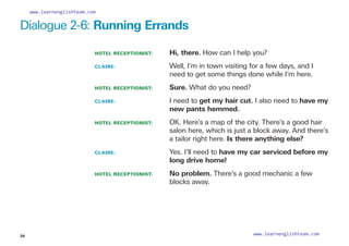 Dialogue 2-6: Running Errands
HOTEL RECEPTIONIST: Hi, there. How can I help you?
CLAIRE: 				
Well, I’m in town visiting for a few days, and I
need to get some things done while I’m here.
HOTEL RECEPTIONIST: Sure. What do you need?
CLAIRE: 				
I need to get my hair cut. I also need to have my
new pants hemmed.
HOTEL RECEPTIONIST: 	
OK. Here’s a map of the city. There’s a good hair
salon here, which is just a block away. And there’s
a tailor right here. Is there anything else?
CLAIRE: 				
Yes. I’ll need to have my car serviced before my
long drive home!
HOTEL RECEPTIONIST: 	
No problem. There’s a good mechanic a few
blocks away.
34
www.learnenglishteam.com
www.learnenglishteam.com
 