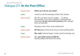 Dialogue 2-7: At the Post Office
POSTAL CLERK: 		 What can I do for you today?
CAROL: 			 I need to mail this package to New York, please.
POSTAL CLERK: 		
OK, let’s see how much it weighs … it’s about
five pounds. If you send it express, it will get there
tomorrow. Or you can send it priority and it will get
there by Saturday.
CAROL: 			 Saturday is fine. How much will that be?
POSTAL CLERK: 		 $11.35 [eleven thirty-five]. Do you need anything else?
CAROL: 			 Oh, yeah! I almost forgot. I need a book of stamps, too.
POSTAL CLERK: 		
OK, your total comes to $20.35
[twenty dollars and thirty-five cents].
36
www.learnenglishteam.com
www.learnenglishteam.com
 