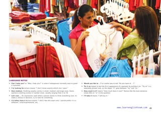 LANGUAGE NOTES
• 	 Can I help you? or “May I help you?” is what a salesperson normally says to greet
a customer.
• 
I’m looking for a here means “I don’t know exactly which one I want.”
• 	 Size medium. Clothing usually comes in small, medium and large sizes. Some
women’s clothing comes in number sizes, usually ranging from 2 to 16.
• 
Let’s see … An expression used when a person wants to think something over, to
make a choice or decision, or to look for something.
• 	 I’d rather have it in here means “I don’t like this exact one. I would prefer it in a
different” color/size/material, etc.
• 	 Would you like to …? is a polite way to ask “Do you want to …?”
• 	 Try it on means to test the fit or appearance of a garment by putting it on. “Try on” is a
separable phrasal verb, so the object “it” goes between “try” and “on.”
• 	 How much is it? means “How much does it cost?” Notice that the main sentence
stress falls on “is” in this question.
• I’ll take it means “I will buy it.”
41
www.learnenglishteam.com
www.learnenglishteam.com
 
