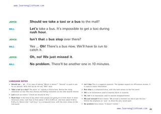 JOYCE: 		 Should we take a taxi or a bus to the mall?
BILL: 			
Let’s take a bus. It’s impossible to get a taxi during
rush hour.
JOYCE: 		 Isn’t that a bus stop over there?
BILL: 			
Yes ... Oh! There’s a bus now. We’ll have to run to
catch it.
JOYCE: 		 Oh, no! We just missed it.
BILL: 			 No problem. There’ll be another one in 10 minutes.
LANGUAGE NOTES
• 	 Should we … or …? Is a way of asking “Which is better?” “Should” is used to ask
for an opinion. Note that we do not say “Will” here.
•  Take a taxi or a bus? The word “or” signals a choice here. Notice the rising
intonation on taxi (the first choice) and falling intonation on bus (the second choice).
• Let’s (Let us) means “I think we should do this.”
• 	 Rush hour is the time of day when most people are going to or from work. In most
American cities, rush hour is from about 7:30 to 9:00 a.m. and from about 4:30 to
6:30 p.m. Notice that “rush hour” is a compound noun, with the main stress on the
first word.
• 
Isn’t that This is a negative question. The speaker expects an affirmative answer. It
is used to check information.
• Bus stop is a compound noun, with the main stress on the first word.
• Oh! is an exclamation used to express alarm or surprise.
• Oh, no! is an expression used to express disappointment.
• 	 We just missed it here means “We arrived a moment too late to get the bus.”
Notice the emphasis on “just” to show the very recent past.
• No problem here means “It doesn’t matter.”
43
www.learnenglishteam.com
www.learnenglishteam.com
 