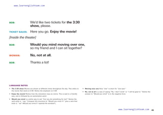 BOB: 			
We’d like two tickets for the 3:30
show, please.
TICKET SALES: 	 Here you go. Enjoy the movie!
[Inside the theater]
BOB: 			
Would you mind moving over one,
so my friend and I can sit together?
WOMAN: 		 No, not at all.
BOB: 			 Thanks a lot!
LANGUAGE NOTES
• 	 The 3:30 show Movies are shown at different times throughout the day. This refers to
the movie that starts at 3:30. Notice the emphasis on 3:30.
• Enjoy the movie! Notice how the intonation rises on movie. This is said in a friendly
way, and is followed by an exclamation point.
• 	 Would you mind is a polite way to ask “Can you do something for me?” Notice the
verb ends in “-ing.” Compare this structure to “Would you mind if I” plus a verb that
ends in “-ed” (Would you mind if I opened the window?).
• 	 Moving over one Here “one” is short for “one seat.”
• 
No, not at all is a way of saying “No, I don’t mind” or “I will be glad to.” Notice the
answer to “Would you mind” is in the negative form.
49
www.learnenglishteam.com
www.learnenglishteam.com
 
