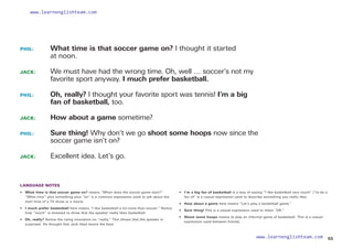 PHIL: 	
What time is that soccer game on? I thought it started
at noon.
JACK: 	
We must have had the wrong time. Oh, well … soccer’s not my
favorite sport anyway. I much prefer basketball.
PHIL: 	
Oh, really? I thought your favorite sport was tennis! I’m a big
fan of basketball, too.
JACK: How about a game sometime?
PHIL: 	
Sure thing! Why don’t we go shoot some hoops now since the
soccer game isn’t on?
JACK: Excellent idea. Let’s go.
LANGUAGE NOTES
• 	 What time is that soccer game on? means “When does the soccer game start?”
“What time” plus something plus “on” is a common expression used to ask about the
start time of a TV show or a movie.
• 	 I much prefer basketball here means “I like basketball a lot more than soccer.” Notice
how “much” is stressed to show that the speaker really likes basketball.
• Oh, really? Notice the rising intonation on “really.” This shows that the speaker is
surprised. He thought that Jack liked tennis the best.
• 
I’m a big fan of basketball is a way of saying “I like basketball very much” (“to be a
fan of” is a casual expression used to describe something you really like).
• 	 How about a game here means “Let’s play a basketball game.”
• Sure thing! This is a casual expression used to mean “OK.”
• 	 Shoot some hoops means to play an informal game of basketball. This is a casual
expression used between friends.
53
www.learnenglishteam.com
www.learnenglishteam.com
 