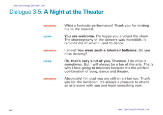 SHANNON: 		
What a fantastic performance! Thank you for inviting
me to the musical.
ELENA: 		
You are welcome. I’m happy you enjoyed the show.
The choreography of the dancers was incredible. It
reminds me of when I used to dance.
SHANNON: 		
I know! You were such a talented ballerina. Do you
miss dancing?
ELENA: 		
Oh, that’s very kind of you, Shannon. I do miss it
sometimes. But I will always be a fan of the arts. That’s
why I love going to musicals because it’s the perfect
combination of song, dance and theater.
SHANNON: 	
Absolutely! I’m glad you are still an art fan too. Thank
you for the invitation. It’s always a pleasure to attend
an arts event with you and learn something new.
Dialogue 3-5: A Night at the Theater
54
www.learnenglishteam.com
www.learnenglishteam.com
 