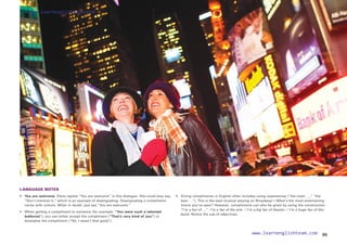 LANGUAGE NOTES
• 	 You are welcome. Elena replies “You are welcome” in this dialogue. She could also say,
“Don’t mention it,” which is an example of downgrading. Downgrading a compliment
varies with culture. When in doubt, just say “You are welcome.”
• 	 When getting a compliment to someone (for example: “You were such a talented
ballerina”), you can either accept the compliment (“That’s very kind of you”) or
downplay the compliment (“Oh, I wasn’t that good”).
• 	
Giving compliments in English often includes using superlatives (“the most …,” “the
best …”). This is the best musical playing on Broadway! / What’s the most entertaining
movie you’ve seen? However, compliments can also be given by using the construction
“I’m a fan of …”: I’m a fan of the arts. / I’m a big fan of theater. / I’m a huge fan of this
band. Notice the use of adjectives.
55
www.learnenglishteam.com
www.learnenglishteam.com
 