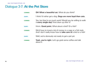 CONNIE: 	 Oh! What a beautiful cat. What do you think?
GARY: 		
I think I’d rather get a dog. Dogs are more loyal than cats.
CONNIE: 		
Yes, but they’re so much work! Would you be willing to walk
it every single day? And clean up after it?
GARY: 		
Hmm. Good point. What about a bird? Or a fish?
CONNIE: 		
We’d have to invest a lot of money in a cage or a fish tank.
And I don’t really know how to take care of a bird or a fish!
GARY: 		 Well, we’re obviously not ready to get a pet yet.
CONNIE: 		
Yeah, you’re right. Let’s go grab some coffee and talk
about it.
Dialogue 3-7: At the Pet Store
58
www.learnenglishteam.com
www.learnenglishteam.com
 