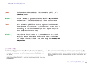 JAKE: 		
Where should we take a vacation this year? Let’s
decide soon.
MELISSA: 		
Well, I’d like to go somewhere warm. How about
the beach? Or we could rent a cabin on the lake.
JAKE: 		
You want to go to the beach, again? I want to ski
this winter. How about a compromise? What about
traveling to the Alps in Europe next April? We can
find a ski resort on a lake.
MELISSA: 		
Oh, we’ve never been to Europe before! But I don’t
know if it will be sunny and warm then. I need to
do some research first. That will help me make up
my mind.
LANGUAGE NOTES
•  Decide is a useful verb to express choice. The idiom “to make up my mind” also
means “to decide”: “There are so many choices in this menu. It’s going to take awhile
to make up my mind/decide.” You can finish this sentence with either the idiom or the
verb “decide.”
• 
How about This phrase presents an alternative. This phrase can be followed by a
subject plus a conjugated verb or by a noun: How about we go swimming? / How about
a movie tonight?
• 	 Many verbs express opinions: to think / to believe / to suppose / to assume, etc. They
are not all synonymous. For example, “to suppose” and “to assume” express that the
speaker has a preconceived idea: He came back late from work, so I assumed that traffic
was bad. /I suppose that may not have been the case, and that he might just have had a
lot of work.
61
www.learnenglishteam.com
www.learnenglishteam.com
 