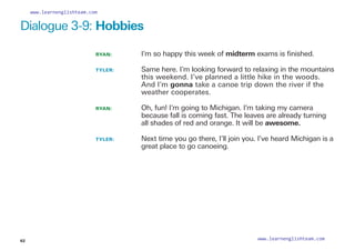 Dialogue 3-9: Hobbies
RYAN: 		 I’m so happy this week of midterm exams is finished.
TYLER: 		
Same here. I’m looking forward to relaxing in the mountains
this weekend. I’ve planned a little hike in the woods.
And I’m gonna take a canoe trip down the river if the
weather cooperates.
RYAN: 		
Oh, fun! I’m going to Michigan. I’m taking my camera
because fall is coming fast. The leaves are already turning
all shades of red and orange. It will be awesome.
TYLER: 		
Next time you go there, I’ll join you. I’ve heard Michigan is a
great place to go canoeing.
62
www.learnenglishteam.com
www.learnenglishteam.com
 