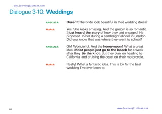 ANGELICA: 
Doesn’t the bride look beautiful in that wedding dress?
MARIA: 	
Yes. She looks amazing. And the groom is so romantic.
I just heard the story of how they got engaged! He
proposed to her during a candlelight dinner in London.
Did you know that was where they went to school?
ANGELICA: 	
Oh? Wonderful. And the honeymoon! What a great
idea! Most people just go to the beach for a week
after they tie the knot. But they plan on heading to
California and cruising the coast on their motorcycle.
MARIA: 	
Really! What a fantastic idea. This is by far the best
wedding I’ve ever been to.
Dialogue 3-10: Weddings
64
www.learnenglishteam.com
www.learnenglishteam.com
 