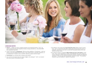 LANGUAGE NOTES
• 	
Doesn’t …? When you have a negative question, the expected answer is “yes.” As
such, it expresses the exact opposite of what is being conveyed (i.e., the bride DOES
look absolutely beautiful).
• 	 Listen to the stress on honeymoon. There are three syllables in “honeymoon,” with the
stress on the first syllable [HO-ney-moon]. This content word is culturally important, so
it’s emphasized: It means a trip or vacation taken by a newly married couple.
• Tie the knot is an informal way of saying “get married.”
• 	 Can you find and explain the two usages of just in this dialogue? “Just” is an adverb
that can be used in two different ways:
		 a) 
To indicate a very recent past (I just heard the story). When used to convey
time, “just” is commonly used with a simple past verb because the action is
complete. Sometimes it can also be used with the present perfect (He’s just
finished writing a book).
		 b) 
To indicate contrast or emphasis (Most people just go to the beach). In that
case, “just” can be replaced by “simply” and emphasize the word it relates to
(a verb, adjective or other adverb) by denoting contrast. Compare the following
sentences: “They just got married yesterday” (adverb of time). “The wedding
reception was just wonderful” (adverb of emphasis).
65
www.learnenglishteam.com
www.learnenglishteam.com
 