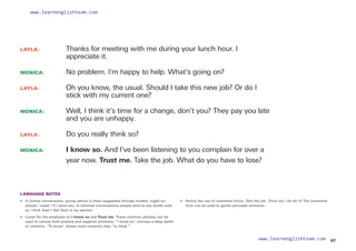 LAYLA: 		
Thanks for meeting with me during your lunch hour. I
appreciate it.
MONICA: 		
No problem. I’m happy to help. What’s going on?
LAYLA: 		
Oh you know, the usual. Should I take this new job? Or do I
stick with my current one?
MONICA: 		
Well, I think it’s time for a change, don’t you? They pay you late
and you are unhappy.
LAYLA: 		 Do you really think so?
MONICA: 		
I know so. And I’ve been listening to you complain for over a
year now. Trust me. Take the job. What do you have to lose?
LANGUAGE NOTES
• 	
In formal conversation, giving advice is often suggested through modals: ought to/
should / could / If I were you. In informal conversations people tend to use words such
as I think that/ I feel that/ in my opinion.
• 	
Listen for the emphasis on I know so and Trust me. These common phrases can be
used to convey both positive and negative emotions. “I know so” conveys a deep belief
or certainty. “To know” shows more certainty than “to think.”
• 	
Notice the use of command forms: Take the job. /Trust me./ Go for it! The command
form can be used to gently persuade someone.
67
www.learnenglishteam.com
www.learnenglishteam.com
 