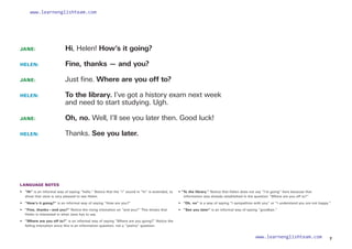 JANE: 		 Hi, Helen! How’s it going?
HELEN: 		 Fine, thanks — and you?
JANE: 		 Just fine. Where are you off to?
HELEN:  
To the library. I’ve got a history exam next week
and need to start studying. Ugh.
JANE: 		 Oh, no. Well, I’ll see you later then. Good luck!
HELEN: 		 Thanks. See you later.
LANGUAGE NOTES
• 	
“Hi” is an informal way of saying “hello.” Notice that the “i” sound in “hi” is extended, to
show that Jane is very pleased to see Helen.
•  “How’s it going?” is an informal way of saying “How are you?”
• 	 “Fine, thanks—and you?” Notice the rising intonation on “and you?” This shows that
Helen is interested in what Jane has to say.
• 	
“Where are you off to?” is an informal way of saying “Where are you going?” Notice the
falling intonation since this is an information question, not a “yes/no” question.
• “To the library.” Notice that Helen does not say “I’m going” here because that
information was already established in the question “Where are you off to?”
• “Oh, no” is a way of saying “I sympathize with you” or “I understand you are not happy.”
• “See you later” is an informal way of saying “goodbye.”
7
www.learnenglishteam.com
www.learnenglishteam.com
 