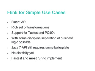 Flink for Simple Use Cases
• Fluent API
• Rich set of transformations
• Support for Tuples and POJOs
• With some discipline separation of business
logic possible
• Java 7 API still requires some boilerplate
• No elasticity yet
• Fastest and most fun to implement
 